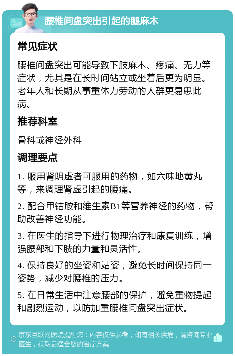 腰椎间盘突出引起的腿麻木 常见症状 腰椎间盘突出可能导致下肢麻木、疼痛、无力等症状，尤其是在长时间站立或坐着后更为明显。老年人和长期从事重体力劳动的人群更易患此病。 推荐科室 骨科或神经外科 调理要点 1. 服用肾阴虚者可服用的药物，如六味地黄丸等，来调理肾虚引起的腰痛。 2. 配合甲钴胺和维生素B1等营养神经的药物，帮助改善神经功能。 3. 在医生的指导下进行物理治疗和康复训练，增强腰部和下肢的力量和灵活性。 4. 保持良好的坐姿和站姿，避免长时间保持同一姿势，减少对腰椎的压力。 5. 在日常生活中注意腰部的保护，避免重物提起和剧烈运动，以防加重腰椎间盘突出症状。