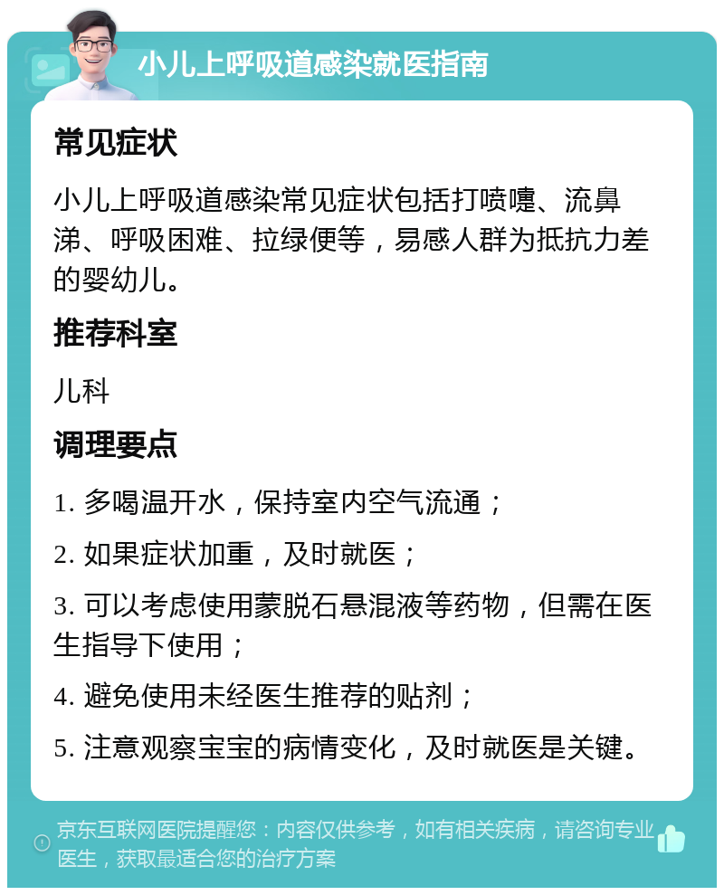 小儿上呼吸道感染就医指南 常见症状 小儿上呼吸道感染常见症状包括打喷嚏、流鼻涕、呼吸困难、拉绿便等，易感人群为抵抗力差的婴幼儿。 推荐科室 儿科 调理要点 1. 多喝温开水，保持室内空气流通； 2. 如果症状加重，及时就医； 3. 可以考虑使用蒙脱石悬混液等药物，但需在医生指导下使用； 4. 避免使用未经医生推荐的贴剂； 5. 注意观察宝宝的病情变化，及时就医是关键。