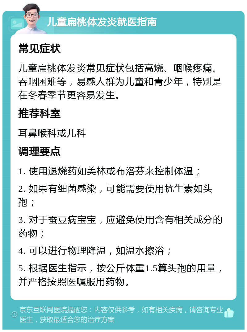 儿童扁桃体发炎就医指南 常见症状 儿童扁桃体发炎常见症状包括高烧、咽喉疼痛、吞咽困难等，易感人群为儿童和青少年，特别是在冬春季节更容易发生。 推荐科室 耳鼻喉科或儿科 调理要点 1. 使用退烧药如美林或布洛芬来控制体温； 2. 如果有细菌感染，可能需要使用抗生素如头孢； 3. 对于蚕豆病宝宝，应避免使用含有相关成分的药物； 4. 可以进行物理降温，如温水擦浴； 5. 根据医生指示，按公斤体重1.5算头孢的用量，并严格按照医嘱服用药物。