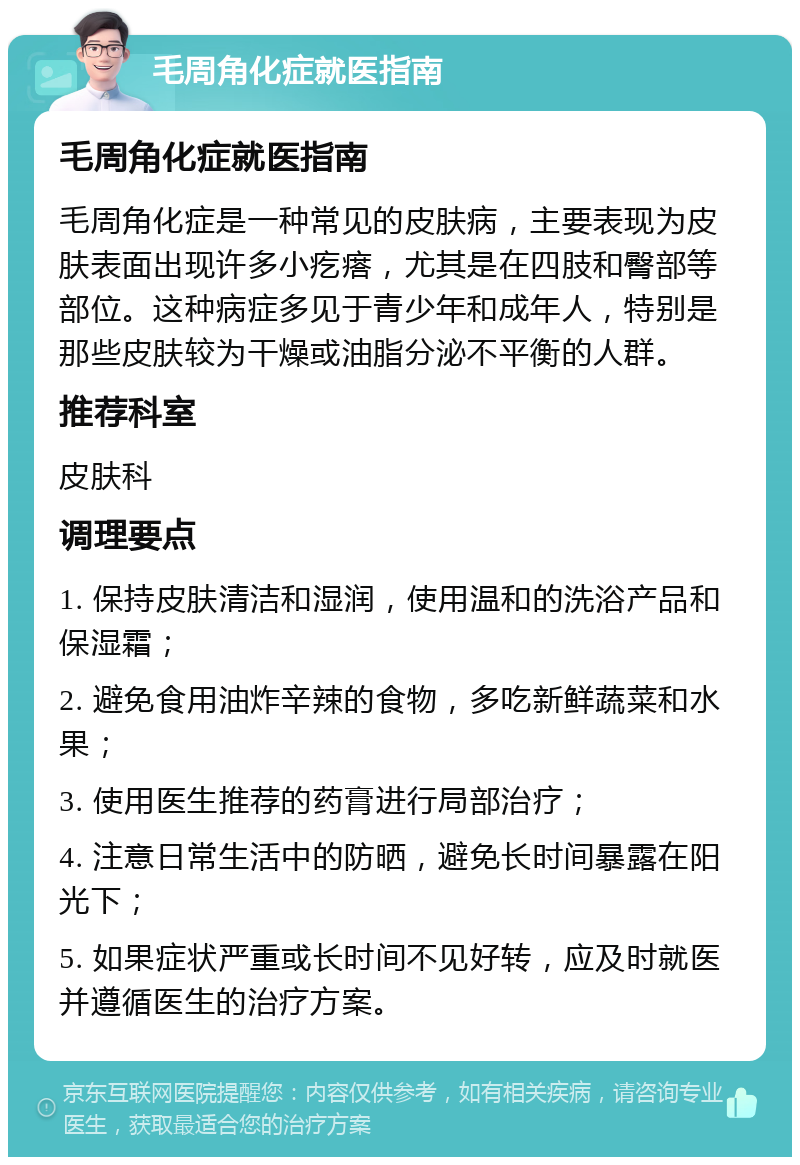 毛周角化症就医指南 毛周角化症就医指南 毛周角化症是一种常见的皮肤病，主要表现为皮肤表面出现许多小疙瘩，尤其是在四肢和臀部等部位。这种病症多见于青少年和成年人，特别是那些皮肤较为干燥或油脂分泌不平衡的人群。 推荐科室 皮肤科 调理要点 1. 保持皮肤清洁和湿润，使用温和的洗浴产品和保湿霜； 2. 避免食用油炸辛辣的食物，多吃新鲜蔬菜和水果； 3. 使用医生推荐的药膏进行局部治疗； 4. 注意日常生活中的防晒，避免长时间暴露在阳光下； 5. 如果症状严重或长时间不见好转，应及时就医并遵循医生的治疗方案。