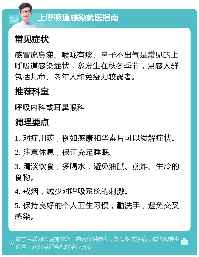 上呼吸道感染就医指南 常见症状 感冒流鼻涕、喉咙有痰、鼻子不出气是常见的上呼吸道感染症状，多发生在秋冬季节，易感人群包括儿童、老年人和免疫力较弱者。 推荐科室 呼吸内科或耳鼻喉科 调理要点 1. 对症用药，例如感康和华素片可以缓解症状。 2. 注意休息，保证充足睡眠。 3. 清淡饮食，多喝水，避免油腻、煎炸、生冷的食物。 4. 戒烟，减少对呼吸系统的刺激。 5. 保持良好的个人卫生习惯，勤洗手，避免交叉感染。