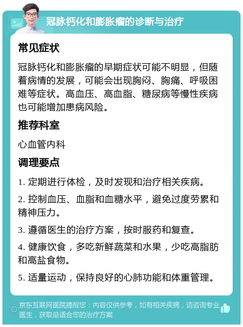 冠脉钙化和膨胀瘤的诊断与治疗 常见症状 冠脉钙化和膨胀瘤的早期症状可能不明显，但随着病情的发展，可能会出现胸闷、胸痛、呼吸困难等症状。高血压、高血脂、糖尿病等慢性疾病也可能增加患病风险。 推荐科室 心血管内科 调理要点 1. 定期进行体检，及时发现和治疗相关疾病。 2. 控制血压、血脂和血糖水平，避免过度劳累和精神压力。 3. 遵循医生的治疗方案，按时服药和复查。 4. 健康饮食，多吃新鲜蔬菜和水果，少吃高脂肪和高盐食物。 5. 适量运动，保持良好的心肺功能和体重管理。