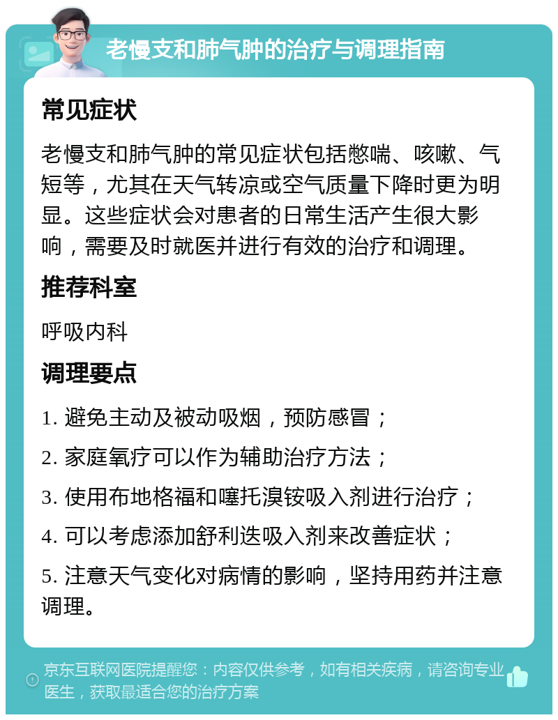 老慢支和肺气肿的治疗与调理指南 常见症状 老慢支和肺气肿的常见症状包括憋喘、咳嗽、气短等，尤其在天气转凉或空气质量下降时更为明显。这些症状会对患者的日常生活产生很大影响，需要及时就医并进行有效的治疗和调理。 推荐科室 呼吸内科 调理要点 1. 避免主动及被动吸烟，预防感冒； 2. 家庭氧疗可以作为辅助治疗方法； 3. 使用布地格福和噻托溴铵吸入剂进行治疗； 4. 可以考虑添加舒利迭吸入剂来改善症状； 5. 注意天气变化对病情的影响，坚持用药并注意调理。