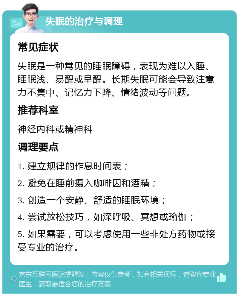 失眠的治疗与调理 常见症状 失眠是一种常见的睡眠障碍，表现为难以入睡、睡眠浅、易醒或早醒。长期失眠可能会导致注意力不集中、记忆力下降、情绪波动等问题。 推荐科室 神经内科或精神科 调理要点 1. 建立规律的作息时间表； 2. 避免在睡前摄入咖啡因和酒精； 3. 创造一个安静、舒适的睡眠环境； 4. 尝试放松技巧，如深呼吸、冥想或瑜伽； 5. 如果需要，可以考虑使用一些非处方药物或接受专业的治疗。