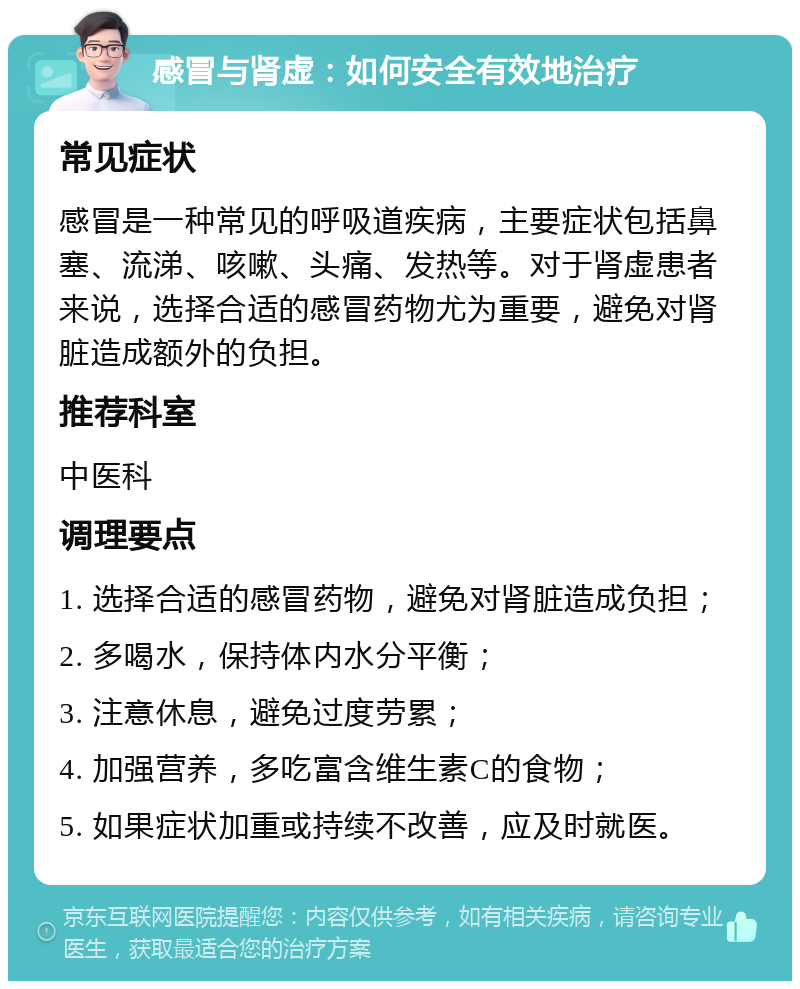 感冒与肾虚：如何安全有效地治疗 常见症状 感冒是一种常见的呼吸道疾病，主要症状包括鼻塞、流涕、咳嗽、头痛、发热等。对于肾虚患者来说，选择合适的感冒药物尤为重要，避免对肾脏造成额外的负担。 推荐科室 中医科 调理要点 1. 选择合适的感冒药物，避免对肾脏造成负担； 2. 多喝水，保持体内水分平衡； 3. 注意休息，避免过度劳累； 4. 加强营养，多吃富含维生素C的食物； 5. 如果症状加重或持续不改善，应及时就医。