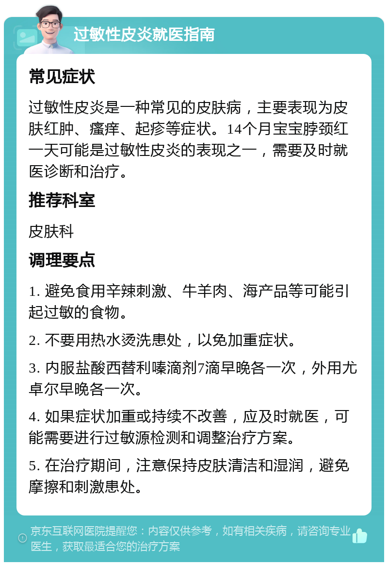 过敏性皮炎就医指南 常见症状 过敏性皮炎是一种常见的皮肤病，主要表现为皮肤红肿、瘙痒、起疹等症状。14个月宝宝脖颈红一天可能是过敏性皮炎的表现之一，需要及时就医诊断和治疗。 推荐科室 皮肤科 调理要点 1. 避免食用辛辣刺激、牛羊肉、海产品等可能引起过敏的食物。 2. 不要用热水烫洗患处，以免加重症状。 3. 内服盐酸西替利嗪滴剂7滴早晚各一次，外用尤卓尔早晚各一次。 4. 如果症状加重或持续不改善，应及时就医，可能需要进行过敏源检测和调整治疗方案。 5. 在治疗期间，注意保持皮肤清洁和湿润，避免摩擦和刺激患处。