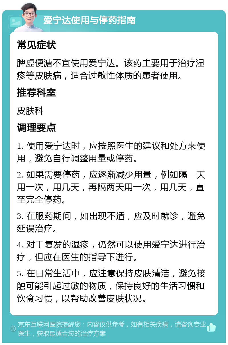 爱宁达使用与停药指南 常见症状 脾虚便溏不宜使用爱宁达。该药主要用于治疗湿疹等皮肤病，适合过敏性体质的患者使用。 推荐科室 皮肤科 调理要点 1. 使用爱宁达时，应按照医生的建议和处方来使用，避免自行调整用量或停药。 2. 如果需要停药，应逐渐减少用量，例如隔一天用一次，用几天，再隔两天用一次，用几天，直至完全停药。 3. 在服药期间，如出现不适，应及时就诊，避免延误治疗。 4. 对于复发的湿疹，仍然可以使用爱宁达进行治疗，但应在医生的指导下进行。 5. 在日常生活中，应注意保持皮肤清洁，避免接触可能引起过敏的物质，保持良好的生活习惯和饮食习惯，以帮助改善皮肤状况。