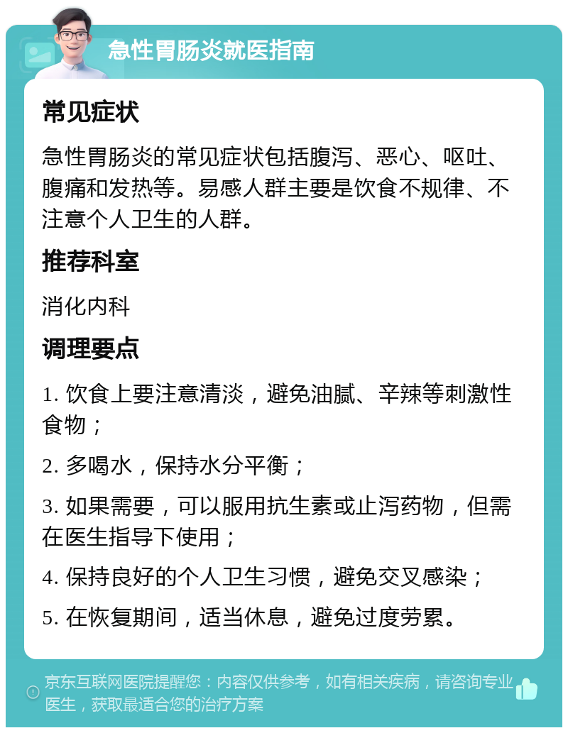 急性胃肠炎就医指南 常见症状 急性胃肠炎的常见症状包括腹泻、恶心、呕吐、腹痛和发热等。易感人群主要是饮食不规律、不注意个人卫生的人群。 推荐科室 消化内科 调理要点 1. 饮食上要注意清淡，避免油腻、辛辣等刺激性食物； 2. 多喝水，保持水分平衡； 3. 如果需要，可以服用抗生素或止泻药物，但需在医生指导下使用； 4. 保持良好的个人卫生习惯，避免交叉感染； 5. 在恢复期间，适当休息，避免过度劳累。