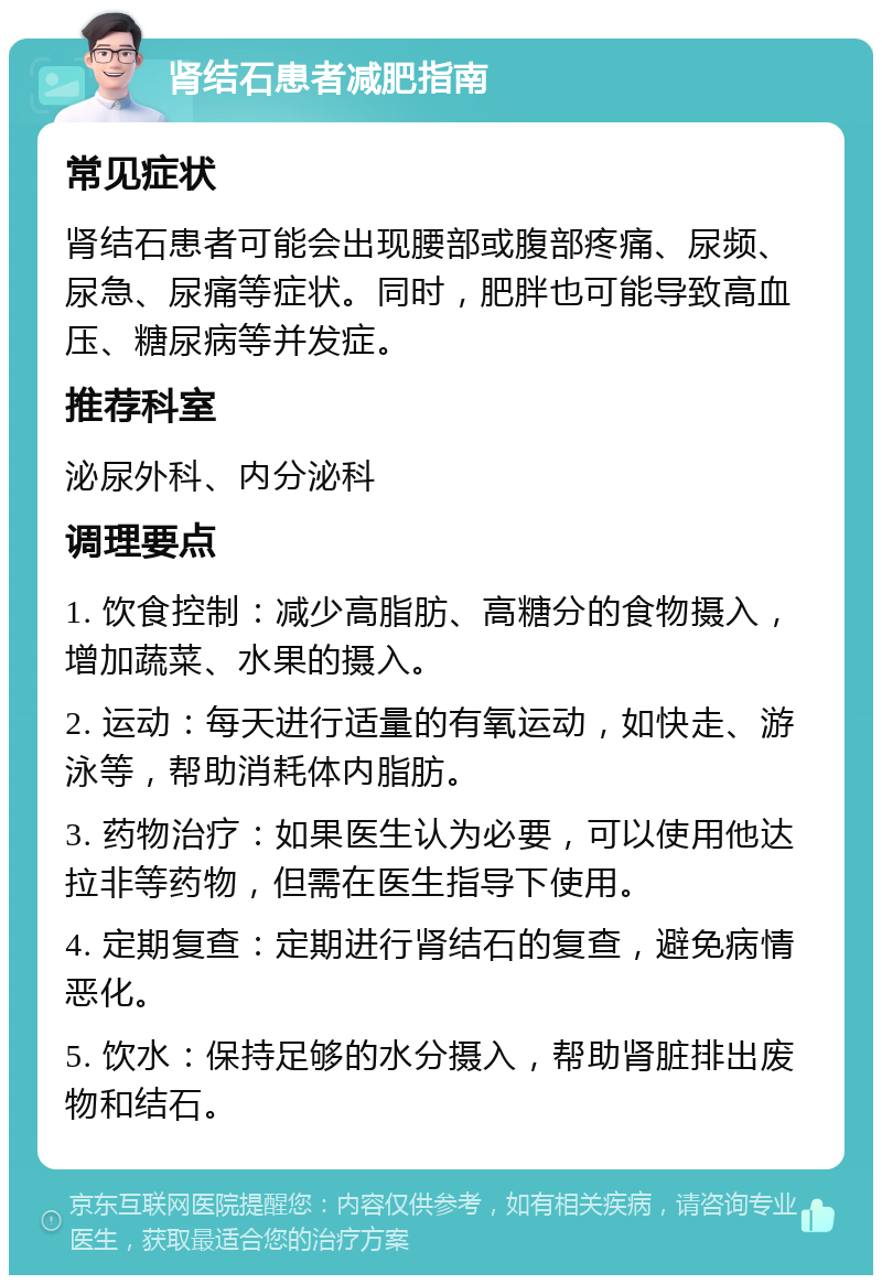 肾结石患者减肥指南 常见症状 肾结石患者可能会出现腰部或腹部疼痛、尿频、尿急、尿痛等症状。同时，肥胖也可能导致高血压、糖尿病等并发症。 推荐科室 泌尿外科、内分泌科 调理要点 1. 饮食控制：减少高脂肪、高糖分的食物摄入，增加蔬菜、水果的摄入。 2. 运动：每天进行适量的有氧运动，如快走、游泳等，帮助消耗体内脂肪。 3. 药物治疗：如果医生认为必要，可以使用他达拉非等药物，但需在医生指导下使用。 4. 定期复查：定期进行肾结石的复查，避免病情恶化。 5. 饮水：保持足够的水分摄入，帮助肾脏排出废物和结石。