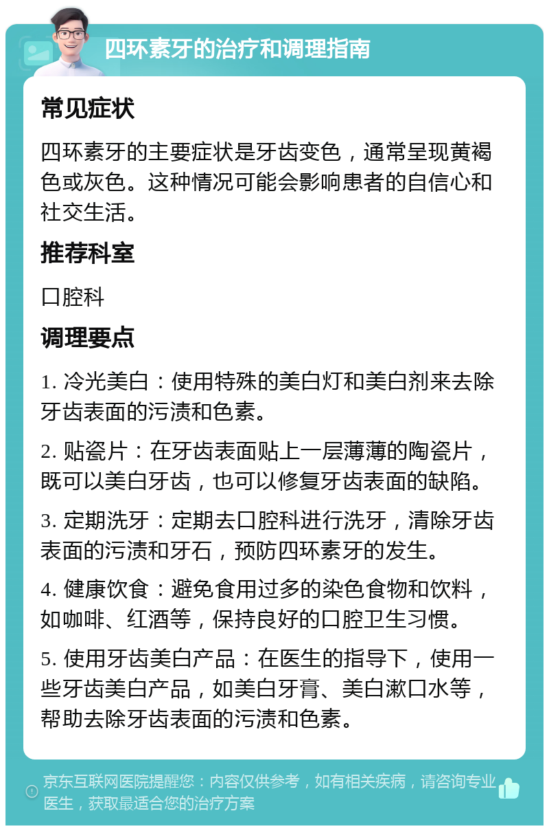 四环素牙的治疗和调理指南 常见症状 四环素牙的主要症状是牙齿变色，通常呈现黄褐色或灰色。这种情况可能会影响患者的自信心和社交生活。 推荐科室 口腔科 调理要点 1. 冷光美白：使用特殊的美白灯和美白剂来去除牙齿表面的污渍和色素。 2. 贴瓷片：在牙齿表面贴上一层薄薄的陶瓷片，既可以美白牙齿，也可以修复牙齿表面的缺陷。 3. 定期洗牙：定期去口腔科进行洗牙，清除牙齿表面的污渍和牙石，预防四环素牙的发生。 4. 健康饮食：避免食用过多的染色食物和饮料，如咖啡、红酒等，保持良好的口腔卫生习惯。 5. 使用牙齿美白产品：在医生的指导下，使用一些牙齿美白产品，如美白牙膏、美白漱口水等，帮助去除牙齿表面的污渍和色素。