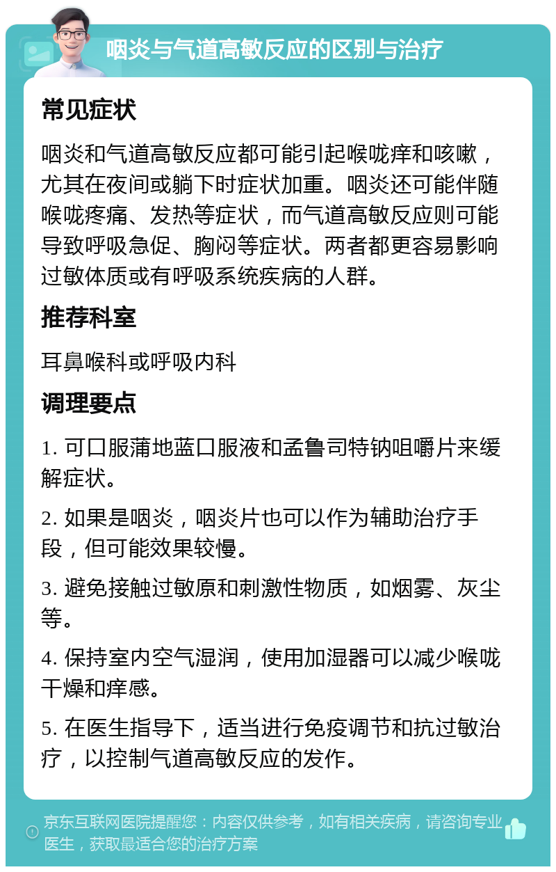 咽炎与气道高敏反应的区别与治疗 常见症状 咽炎和气道高敏反应都可能引起喉咙痒和咳嗽，尤其在夜间或躺下时症状加重。咽炎还可能伴随喉咙疼痛、发热等症状，而气道高敏反应则可能导致呼吸急促、胸闷等症状。两者都更容易影响过敏体质或有呼吸系统疾病的人群。 推荐科室 耳鼻喉科或呼吸内科 调理要点 1. 可口服蒲地蓝口服液和孟鲁司特钠咀嚼片来缓解症状。 2. 如果是咽炎，咽炎片也可以作为辅助治疗手段，但可能效果较慢。 3. 避免接触过敏原和刺激性物质，如烟雾、灰尘等。 4. 保持室内空气湿润，使用加湿器可以减少喉咙干燥和痒感。 5. 在医生指导下，适当进行免疫调节和抗过敏治疗，以控制气道高敏反应的发作。