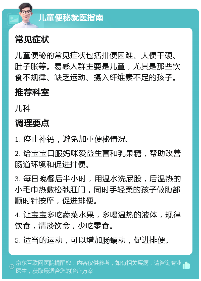 儿童便秘就医指南 常见症状 儿童便秘的常见症状包括排便困难、大便干硬、肚子胀等。易感人群主要是儿童，尤其是那些饮食不规律、缺乏运动、摄入纤维素不足的孩子。 推荐科室 儿科 调理要点 1. 停止补钙，避免加重便秘情况。 2. 给宝宝口服妈咪爱益生菌和乳果糖，帮助改善肠道环境和促进排便。 3. 每日晚餐后半小时，用温水洗屁股，后温热的小毛巾热敷松弛肛门，同时手轻柔的孩子做腹部顺时针按摩，促进排便。 4. 让宝宝多吃蔬菜水果，多喝温热的液体，规律饮食，清淡饮食，少吃零食。 5. 适当的运动，可以增加肠蠕动，促进排便。