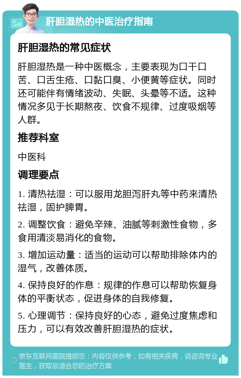 肝胆湿热的中医治疗指南 肝胆湿热的常见症状 肝胆湿热是一种中医概念，主要表现为口干口苦、口舌生疮、口黏口臭、小便黄等症状。同时还可能伴有情绪波动、失眠、头晕等不适。这种情况多见于长期熬夜、饮食不规律、过度吸烟等人群。 推荐科室 中医科 调理要点 1. 清热祛湿：可以服用龙胆泻肝丸等中药来清热祛湿，固护脾胃。 2. 调整饮食：避免辛辣、油腻等刺激性食物，多食用清淡易消化的食物。 3. 增加运动量：适当的运动可以帮助排除体内的湿气，改善体质。 4. 保持良好的作息：规律的作息可以帮助恢复身体的平衡状态，促进身体的自我修复。 5. 心理调节：保持良好的心态，避免过度焦虑和压力，可以有效改善肝胆湿热的症状。