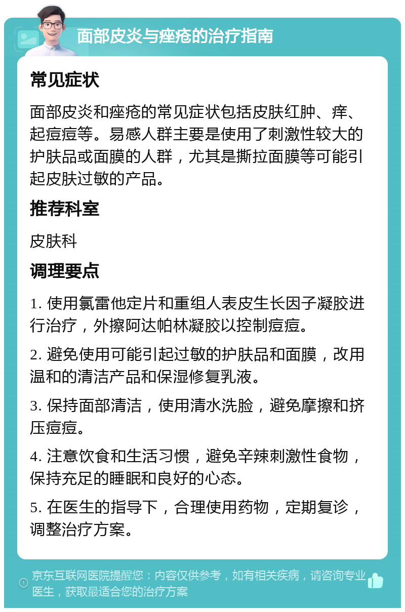 面部皮炎与痤疮的治疗指南 常见症状 面部皮炎和痤疮的常见症状包括皮肤红肿、痒、起痘痘等。易感人群主要是使用了刺激性较大的护肤品或面膜的人群，尤其是撕拉面膜等可能引起皮肤过敏的产品。 推荐科室 皮肤科 调理要点 1. 使用氯雷他定片和重组人表皮生长因子凝胶进行治疗，外擦阿达帕林凝胶以控制痘痘。 2. 避免使用可能引起过敏的护肤品和面膜，改用温和的清洁产品和保湿修复乳液。 3. 保持面部清洁，使用清水洗脸，避免摩擦和挤压痘痘。 4. 注意饮食和生活习惯，避免辛辣刺激性食物，保持充足的睡眠和良好的心态。 5. 在医生的指导下，合理使用药物，定期复诊，调整治疗方案。