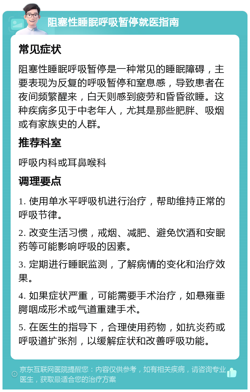 阻塞性睡眠呼吸暂停就医指南 常见症状 阻塞性睡眠呼吸暂停是一种常见的睡眠障碍，主要表现为反复的呼吸暂停和窒息感，导致患者在夜间频繁醒来，白天则感到疲劳和昏昏欲睡。这种疾病多见于中老年人，尤其是那些肥胖、吸烟或有家族史的人群。 推荐科室 呼吸内科或耳鼻喉科 调理要点 1. 使用单水平呼吸机进行治疗，帮助维持正常的呼吸节律。 2. 改变生活习惯，戒烟、减肥、避免饮酒和安眠药等可能影响呼吸的因素。 3. 定期进行睡眠监测，了解病情的变化和治疗效果。 4. 如果症状严重，可能需要手术治疗，如悬雍垂腭咽成形术或气道重建手术。 5. 在医生的指导下，合理使用药物，如抗炎药或呼吸道扩张剂，以缓解症状和改善呼吸功能。