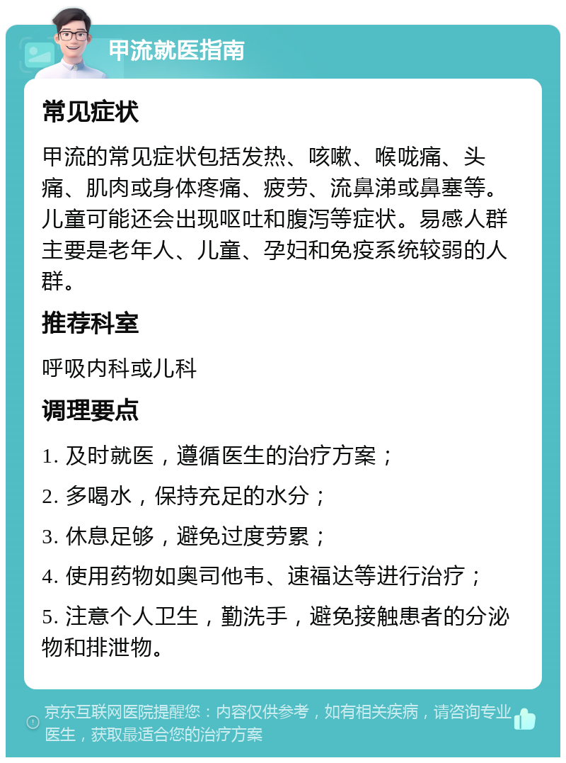 甲流就医指南 常见症状 甲流的常见症状包括发热、咳嗽、喉咙痛、头痛、肌肉或身体疼痛、疲劳、流鼻涕或鼻塞等。儿童可能还会出现呕吐和腹泻等症状。易感人群主要是老年人、儿童、孕妇和免疫系统较弱的人群。 推荐科室 呼吸内科或儿科 调理要点 1. 及时就医，遵循医生的治疗方案； 2. 多喝水，保持充足的水分； 3. 休息足够，避免过度劳累； 4. 使用药物如奥司他韦、速福达等进行治疗； 5. 注意个人卫生，勤洗手，避免接触患者的分泌物和排泄物。