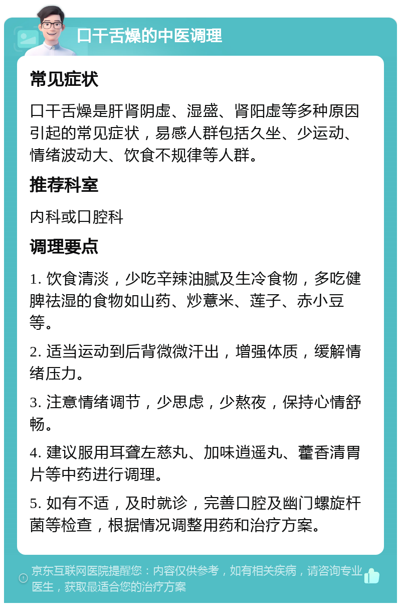 口干舌燥的中医调理 常见症状 口干舌燥是肝肾阴虚、湿盛、肾阳虚等多种原因引起的常见症状，易感人群包括久坐、少运动、情绪波动大、饮食不规律等人群。 推荐科室 内科或口腔科 调理要点 1. 饮食清淡，少吃辛辣油腻及生冷食物，多吃健脾祛湿的食物如山药、炒薏米、莲子、赤小豆等。 2. 适当运动到后背微微汗出，增强体质，缓解情绪压力。 3. 注意情绪调节，少思虑，少熬夜，保持心情舒畅。 4. 建议服用耳聋左慈丸、加味逍遥丸、藿香清胃片等中药进行调理。 5. 如有不适，及时就诊，完善口腔及幽门螺旋杆菌等检查，根据情况调整用药和治疗方案。