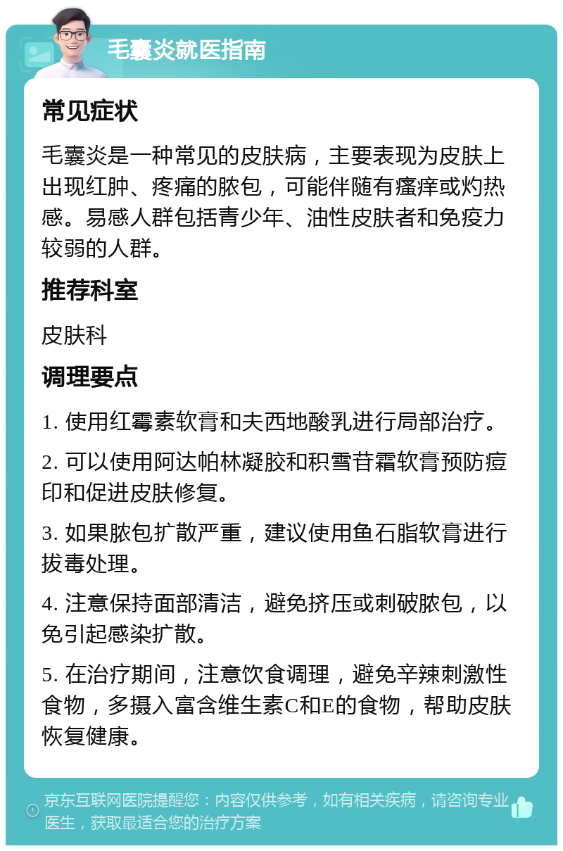 毛囊炎就医指南 常见症状 毛囊炎是一种常见的皮肤病，主要表现为皮肤上出现红肿、疼痛的脓包，可能伴随有瘙痒或灼热感。易感人群包括青少年、油性皮肤者和免疫力较弱的人群。 推荐科室 皮肤科 调理要点 1. 使用红霉素软膏和夫西地酸乳进行局部治疗。 2. 可以使用阿达帕林凝胶和积雪苷霜软膏预防痘印和促进皮肤修复。 3. 如果脓包扩散严重，建议使用鱼石脂软膏进行拔毒处理。 4. 注意保持面部清洁，避免挤压或刺破脓包，以免引起感染扩散。 5. 在治疗期间，注意饮食调理，避免辛辣刺激性食物，多摄入富含维生素C和E的食物，帮助皮肤恢复健康。