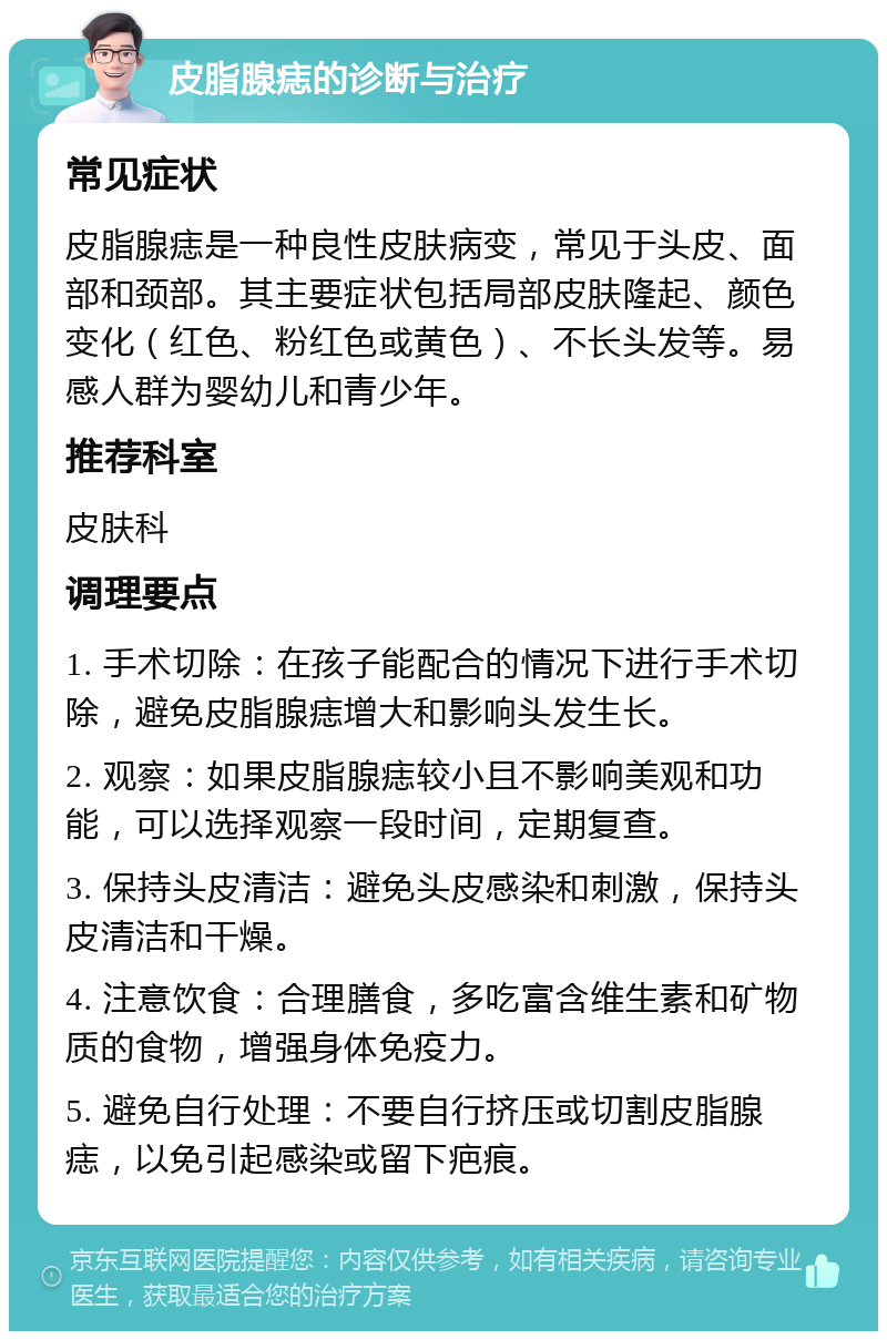 皮脂腺痣的诊断与治疗 常见症状 皮脂腺痣是一种良性皮肤病变，常见于头皮、面部和颈部。其主要症状包括局部皮肤隆起、颜色变化（红色、粉红色或黄色）、不长头发等。易感人群为婴幼儿和青少年。 推荐科室 皮肤科 调理要点 1. 手术切除：在孩子能配合的情况下进行手术切除，避免皮脂腺痣增大和影响头发生长。 2. 观察：如果皮脂腺痣较小且不影响美观和功能，可以选择观察一段时间，定期复查。 3. 保持头皮清洁：避免头皮感染和刺激，保持头皮清洁和干燥。 4. 注意饮食：合理膳食，多吃富含维生素和矿物质的食物，增强身体免疫力。 5. 避免自行处理：不要自行挤压或切割皮脂腺痣，以免引起感染或留下疤痕。