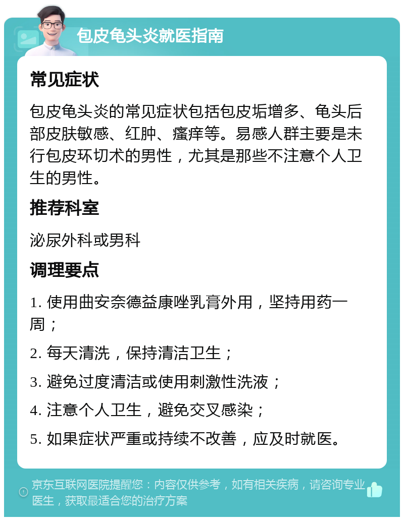 包皮龟头炎就医指南 常见症状 包皮龟头炎的常见症状包括包皮垢增多、龟头后部皮肤敏感、红肿、瘙痒等。易感人群主要是未行包皮环切术的男性，尤其是那些不注意个人卫生的男性。 推荐科室 泌尿外科或男科 调理要点 1. 使用曲安奈德益康唑乳膏外用，坚持用药一周； 2. 每天清洗，保持清洁卫生； 3. 避免过度清洁或使用刺激性洗液； 4. 注意个人卫生，避免交叉感染； 5. 如果症状严重或持续不改善，应及时就医。