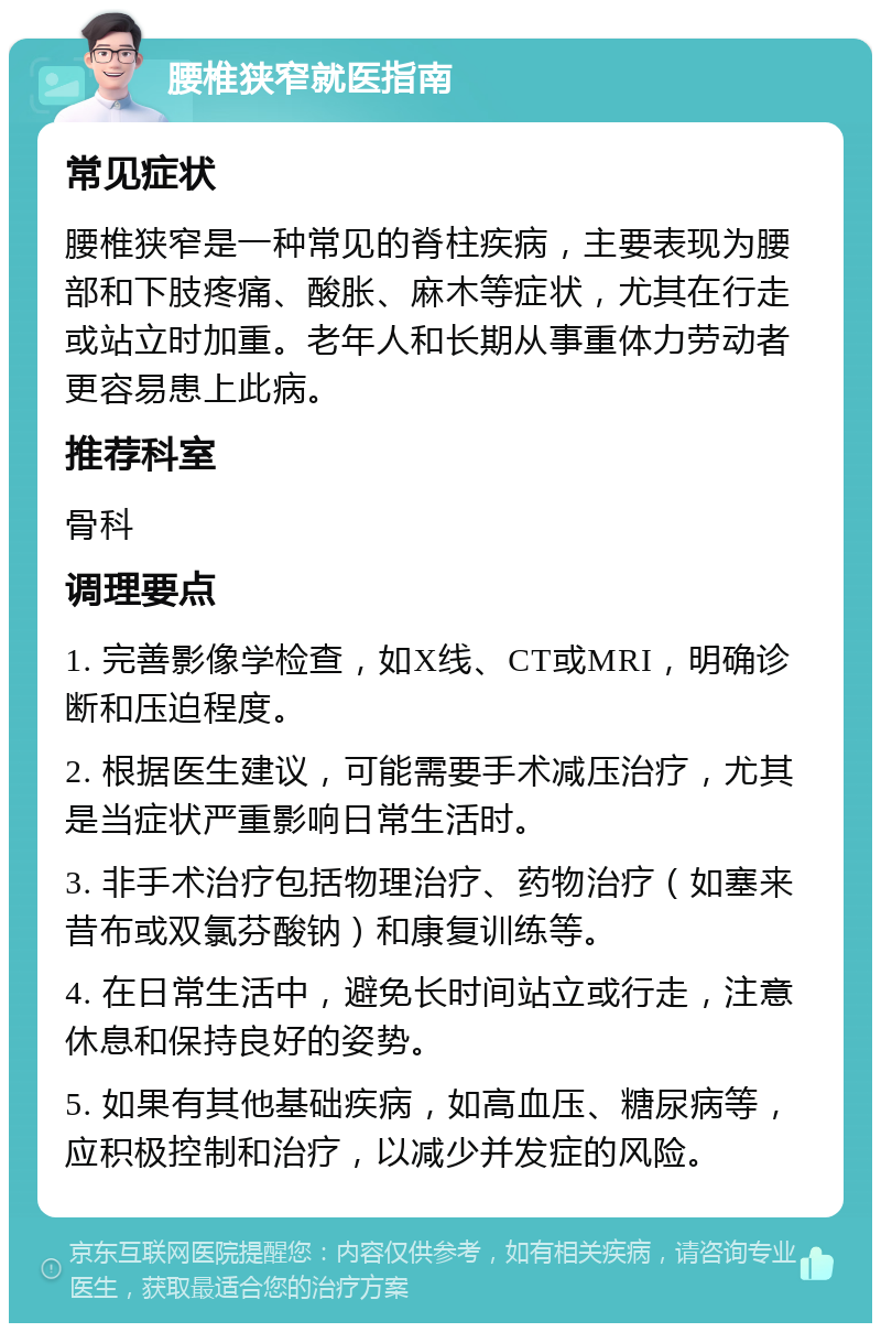 腰椎狭窄就医指南 常见症状 腰椎狭窄是一种常见的脊柱疾病，主要表现为腰部和下肢疼痛、酸胀、麻木等症状，尤其在行走或站立时加重。老年人和长期从事重体力劳动者更容易患上此病。 推荐科室 骨科 调理要点 1. 完善影像学检查，如X线、CT或MRI，明确诊断和压迫程度。 2. 根据医生建议，可能需要手术减压治疗，尤其是当症状严重影响日常生活时。 3. 非手术治疗包括物理治疗、药物治疗（如塞来昔布或双氯芬酸钠）和康复训练等。 4. 在日常生活中，避免长时间站立或行走，注意休息和保持良好的姿势。 5. 如果有其他基础疾病，如高血压、糖尿病等，应积极控制和治疗，以减少并发症的风险。