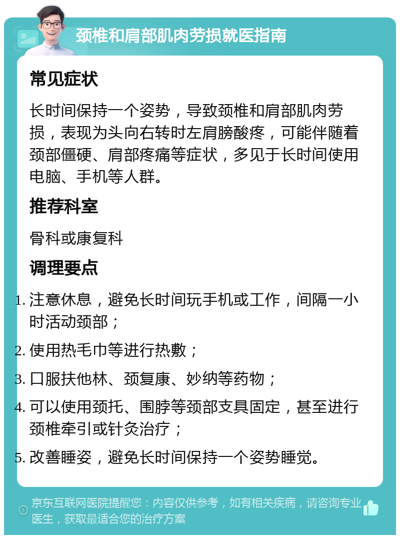 颈椎和肩部肌肉劳损就医指南 常见症状 长时间保持一个姿势，导致颈椎和肩部肌肉劳损，表现为头向右转时左肩膀酸疼，可能伴随着颈部僵硬、肩部疼痛等症状，多见于长时间使用电脑、手机等人群。 推荐科室 骨科或康复科 调理要点 注意休息，避免长时间玩手机或工作，间隔一小时活动颈部； 使用热毛巾等进行热敷； 口服扶他林、颈复康、妙纳等药物； 可以使用颈托、围脖等颈部支具固定，甚至进行颈椎牵引或针灸治疗； 改善睡姿，避免长时间保持一个姿势睡觉。