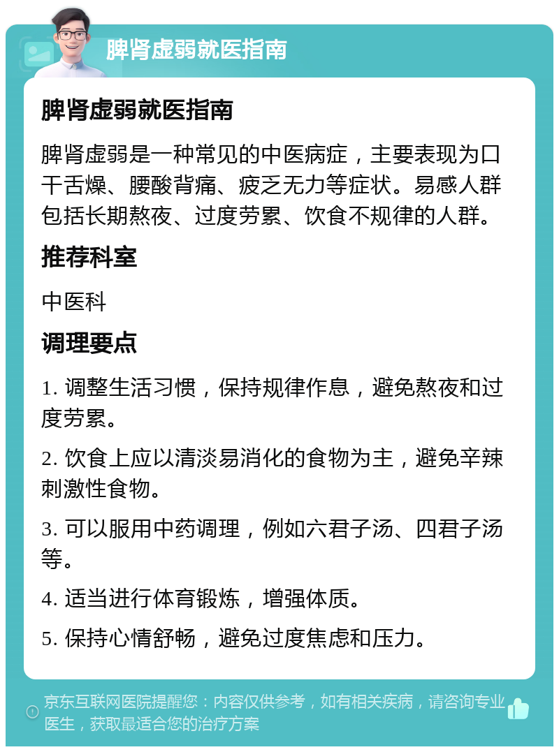 脾肾虚弱就医指南 脾肾虚弱就医指南 脾肾虚弱是一种常见的中医病症，主要表现为口干舌燥、腰酸背痛、疲乏无力等症状。易感人群包括长期熬夜、过度劳累、饮食不规律的人群。 推荐科室 中医科 调理要点 1. 调整生活习惯，保持规律作息，避免熬夜和过度劳累。 2. 饮食上应以清淡易消化的食物为主，避免辛辣刺激性食物。 3. 可以服用中药调理，例如六君子汤、四君子汤等。 4. 适当进行体育锻炼，增强体质。 5. 保持心情舒畅，避免过度焦虑和压力。