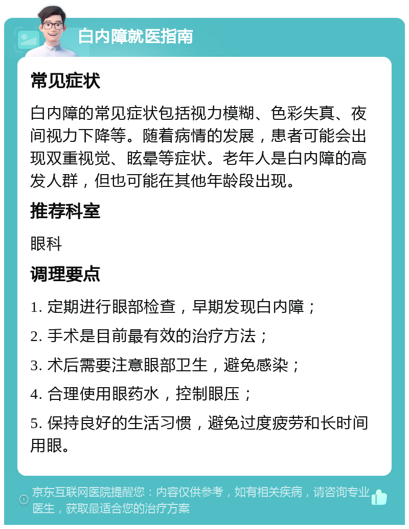 白内障就医指南 常见症状 白内障的常见症状包括视力模糊、色彩失真、夜间视力下降等。随着病情的发展，患者可能会出现双重视觉、眩晕等症状。老年人是白内障的高发人群，但也可能在其他年龄段出现。 推荐科室 眼科 调理要点 1. 定期进行眼部检查，早期发现白内障； 2. 手术是目前最有效的治疗方法； 3. 术后需要注意眼部卫生，避免感染； 4. 合理使用眼药水，控制眼压； 5. 保持良好的生活习惯，避免过度疲劳和长时间用眼。