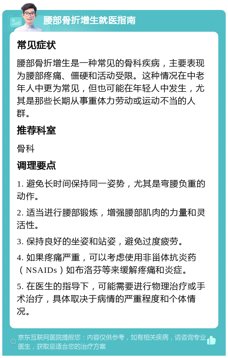 腰部骨折增生就医指南 常见症状 腰部骨折增生是一种常见的骨科疾病，主要表现为腰部疼痛、僵硬和活动受限。这种情况在中老年人中更为常见，但也可能在年轻人中发生，尤其是那些长期从事重体力劳动或运动不当的人群。 推荐科室 骨科 调理要点 1. 避免长时间保持同一姿势，尤其是弯腰负重的动作。 2. 适当进行腰部锻炼，增强腰部肌肉的力量和灵活性。 3. 保持良好的坐姿和站姿，避免过度疲劳。 4. 如果疼痛严重，可以考虑使用非甾体抗炎药（NSAIDs）如布洛芬等来缓解疼痛和炎症。 5. 在医生的指导下，可能需要进行物理治疗或手术治疗，具体取决于病情的严重程度和个体情况。