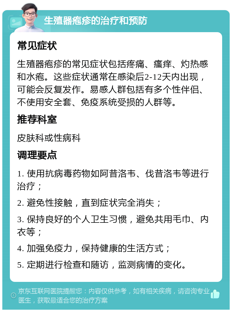 生殖器疱疹的治疗和预防 常见症状 生殖器疱疹的常见症状包括疼痛、瘙痒、灼热感和水疱。这些症状通常在感染后2-12天内出现，可能会反复发作。易感人群包括有多个性伴侣、不使用安全套、免疫系统受损的人群等。 推荐科室 皮肤科或性病科 调理要点 1. 使用抗病毒药物如阿昔洛韦、伐昔洛韦等进行治疗； 2. 避免性接触，直到症状完全消失； 3. 保持良好的个人卫生习惯，避免共用毛巾、内衣等； 4. 加强免疫力，保持健康的生活方式； 5. 定期进行检查和随访，监测病情的变化。