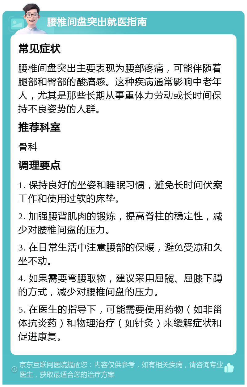 腰椎间盘突出就医指南 常见症状 腰椎间盘突出主要表现为腰部疼痛，可能伴随着腿部和臀部的酸痛感。这种疾病通常影响中老年人，尤其是那些长期从事重体力劳动或长时间保持不良姿势的人群。 推荐科室 骨科 调理要点 1. 保持良好的坐姿和睡眠习惯，避免长时间伏案工作和使用过软的床垫。 2. 加强腰背肌肉的锻炼，提高脊柱的稳定性，减少对腰椎间盘的压力。 3. 在日常生活中注意腰部的保暖，避免受凉和久坐不动。 4. 如果需要弯腰取物，建议采用屈髋、屈膝下蹲的方式，减少对腰椎间盘的压力。 5. 在医生的指导下，可能需要使用药物（如非甾体抗炎药）和物理治疗（如针灸）来缓解症状和促进康复。