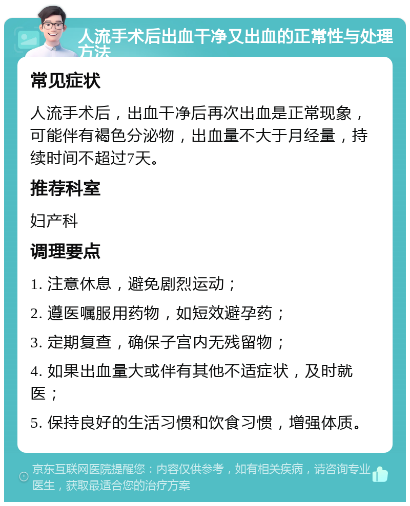 人流手术后出血干净又出血的正常性与处理方法 常见症状 人流手术后，出血干净后再次出血是正常现象，可能伴有褐色分泌物，出血量不大于月经量，持续时间不超过7天。 推荐科室 妇产科 调理要点 1. 注意休息，避免剧烈运动； 2. 遵医嘱服用药物，如短效避孕药； 3. 定期复查，确保子宫内无残留物； 4. 如果出血量大或伴有其他不适症状，及时就医； 5. 保持良好的生活习惯和饮食习惯，增强体质。