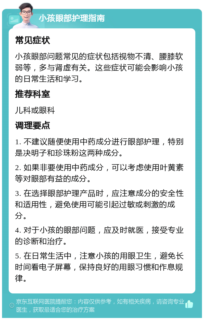 小孩眼部护理指南 常见症状 小孩眼部问题常见的症状包括视物不清、腰膝软弱等，多与肾虚有关。这些症状可能会影响小孩的日常生活和学习。 推荐科室 儿科或眼科 调理要点 1. 不建议随便使用中药成分进行眼部护理，特别是决明子和珍珠粉这两种成分。 2. 如果非要使用中药成分，可以考虑使用叶黄素等对眼部有益的成分。 3. 在选择眼部护理产品时，应注意成分的安全性和适用性，避免使用可能引起过敏或刺激的成分。 4. 对于小孩的眼部问题，应及时就医，接受专业的诊断和治疗。 5. 在日常生活中，注意小孩的用眼卫生，避免长时间看电子屏幕，保持良好的用眼习惯和作息规律。