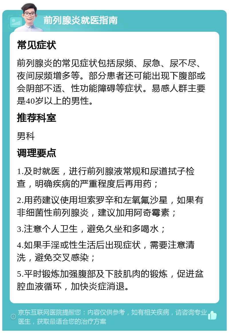 前列腺炎就医指南 常见症状 前列腺炎的常见症状包括尿频、尿急、尿不尽、夜间尿频增多等。部分患者还可能出现下腹部或会阴部不适、性功能障碍等症状。易感人群主要是40岁以上的男性。 推荐科室 男科 调理要点 1.及时就医，进行前列腺液常规和尿道拭子检查，明确疾病的严重程度后再用药； 2.用药建议使用坦索罗辛和左氧氟沙星，如果有非细菌性前列腺炎，建议加用阿奇霉素； 3.注意个人卫生，避免久坐和多喝水； 4.如果手淫或性生活后出现症状，需要注意清洗，避免交叉感染； 5.平时锻炼加强腹部及下肢肌肉的锻炼，促进盆腔血液循环，加快炎症消退。