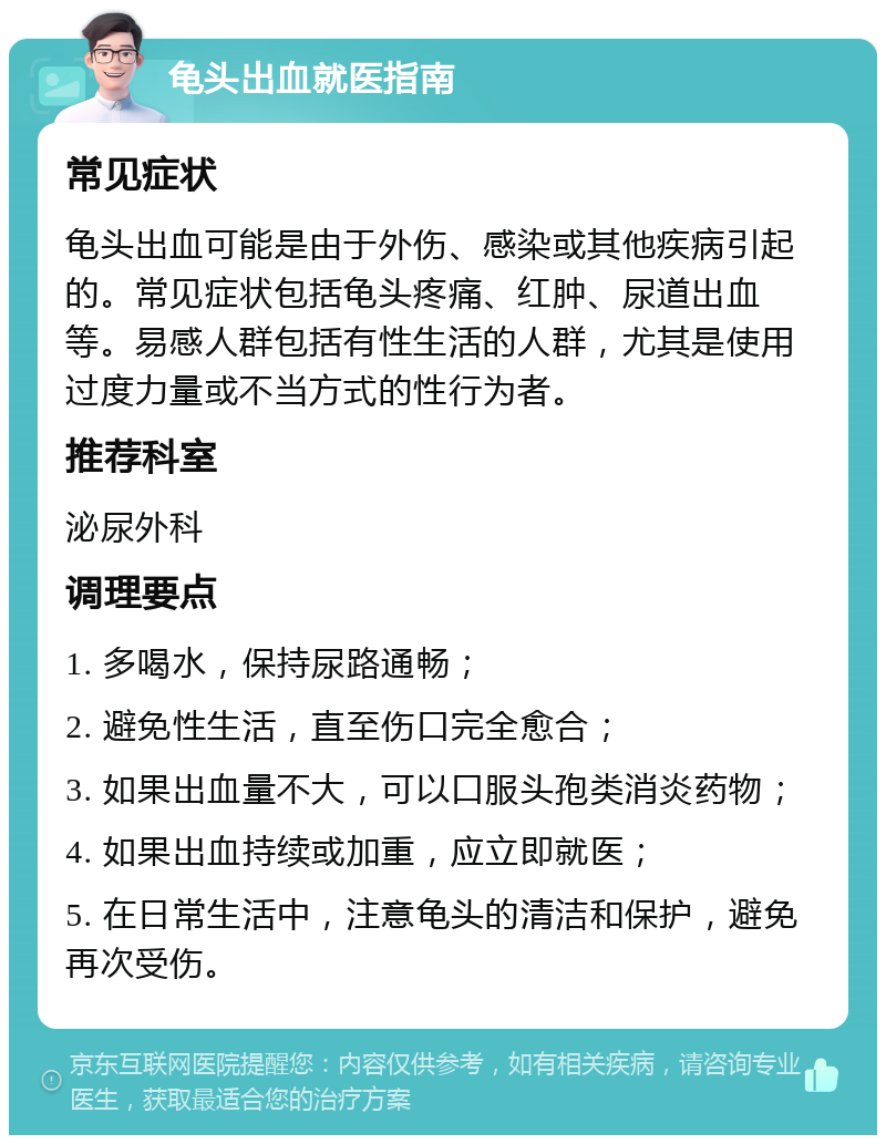 龟头出血就医指南 常见症状 龟头出血可能是由于外伤、感染或其他疾病引起的。常见症状包括龟头疼痛、红肿、尿道出血等。易感人群包括有性生活的人群，尤其是使用过度力量或不当方式的性行为者。 推荐科室 泌尿外科 调理要点 1. 多喝水，保持尿路通畅； 2. 避免性生活，直至伤口完全愈合； 3. 如果出血量不大，可以口服头孢类消炎药物； 4. 如果出血持续或加重，应立即就医； 5. 在日常生活中，注意龟头的清洁和保护，避免再次受伤。