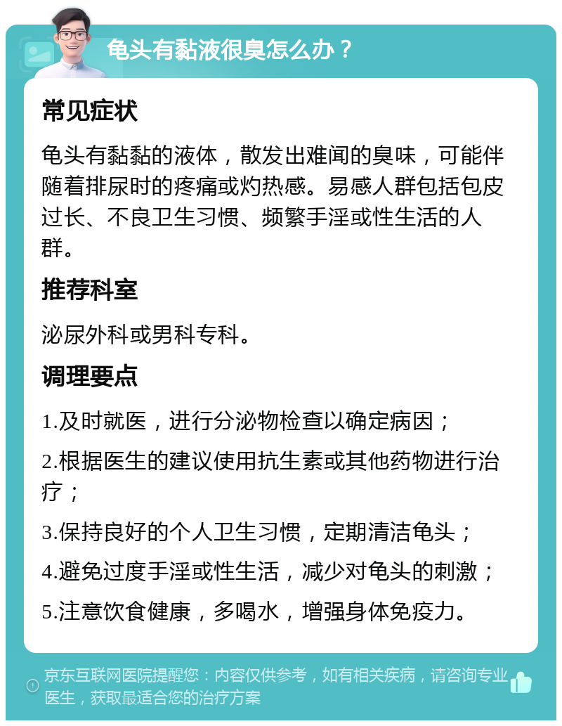 龟头有黏液很臭怎么办？ 常见症状 龟头有黏黏的液体，散发出难闻的臭味，可能伴随着排尿时的疼痛或灼热感。易感人群包括包皮过长、不良卫生习惯、频繁手淫或性生活的人群。 推荐科室 泌尿外科或男科专科。 调理要点 1.及时就医，进行分泌物检查以确定病因； 2.根据医生的建议使用抗生素或其他药物进行治疗； 3.保持良好的个人卫生习惯，定期清洁龟头； 4.避免过度手淫或性生活，减少对龟头的刺激； 5.注意饮食健康，多喝水，增强身体免疫力。