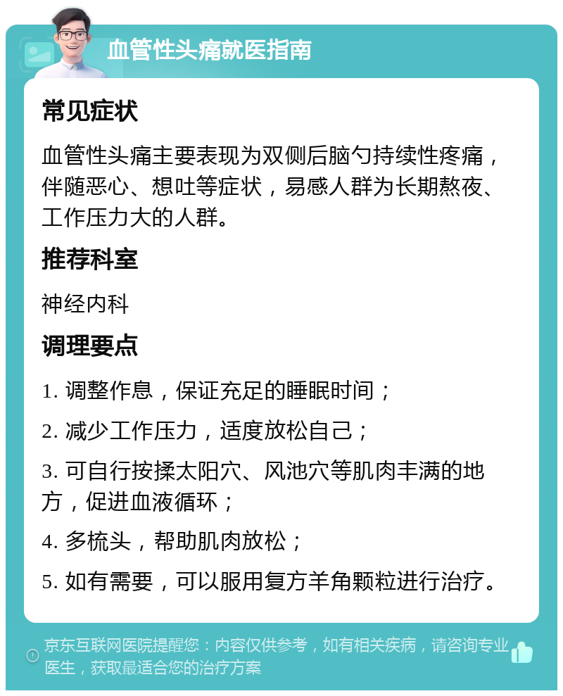 血管性头痛就医指南 常见症状 血管性头痛主要表现为双侧后脑勺持续性疼痛，伴随恶心、想吐等症状，易感人群为长期熬夜、工作压力大的人群。 推荐科室 神经内科 调理要点 1. 调整作息，保证充足的睡眠时间； 2. 减少工作压力，适度放松自己； 3. 可自行按揉太阳穴、风池穴等肌肉丰满的地方，促进血液循环； 4. 多梳头，帮助肌肉放松； 5. 如有需要，可以服用复方羊角颗粒进行治疗。