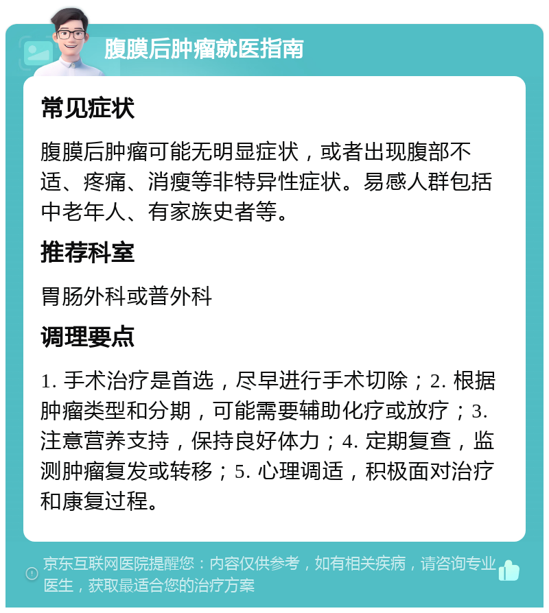 腹膜后肿瘤就医指南 常见症状 腹膜后肿瘤可能无明显症状，或者出现腹部不适、疼痛、消瘦等非特异性症状。易感人群包括中老年人、有家族史者等。 推荐科室 胃肠外科或普外科 调理要点 1. 手术治疗是首选，尽早进行手术切除；2. 根据肿瘤类型和分期，可能需要辅助化疗或放疗；3. 注意营养支持，保持良好体力；4. 定期复查，监测肿瘤复发或转移；5. 心理调适，积极面对治疗和康复过程。