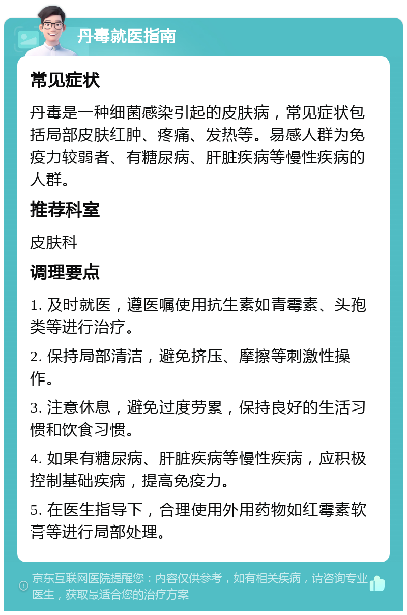 丹毒就医指南 常见症状 丹毒是一种细菌感染引起的皮肤病，常见症状包括局部皮肤红肿、疼痛、发热等。易感人群为免疫力较弱者、有糖尿病、肝脏疾病等慢性疾病的人群。 推荐科室 皮肤科 调理要点 1. 及时就医，遵医嘱使用抗生素如青霉素、头孢类等进行治疗。 2. 保持局部清洁，避免挤压、摩擦等刺激性操作。 3. 注意休息，避免过度劳累，保持良好的生活习惯和饮食习惯。 4. 如果有糖尿病、肝脏疾病等慢性疾病，应积极控制基础疾病，提高免疫力。 5. 在医生指导下，合理使用外用药物如红霉素软膏等进行局部处理。