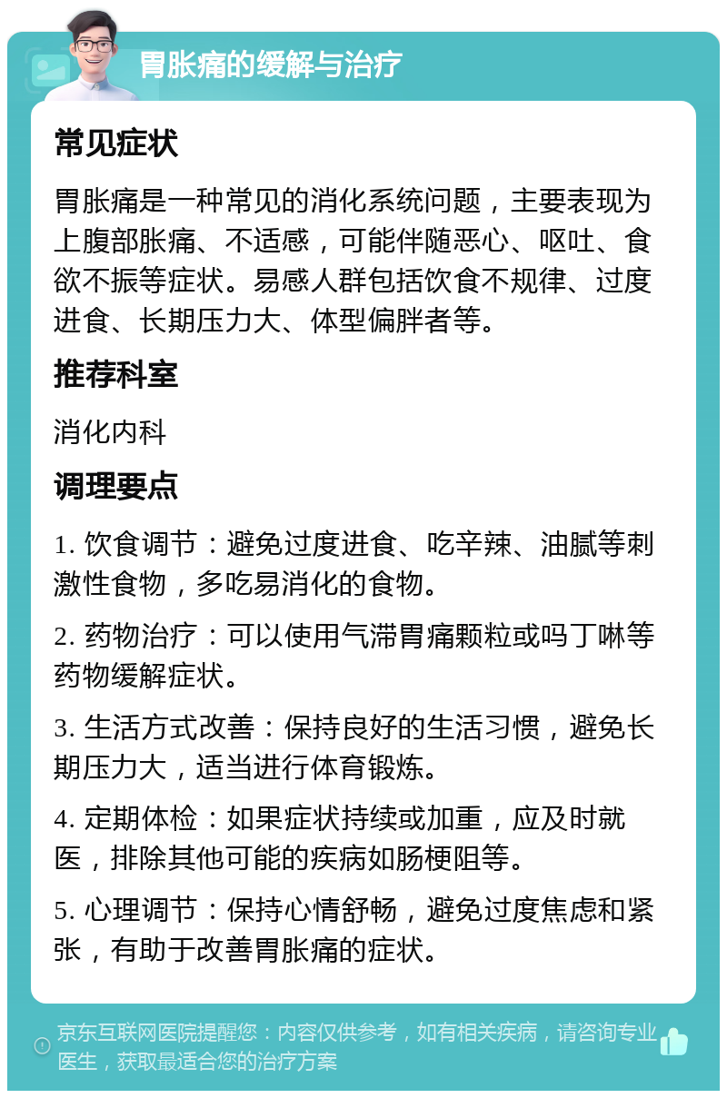 胃胀痛的缓解与治疗 常见症状 胃胀痛是一种常见的消化系统问题，主要表现为上腹部胀痛、不适感，可能伴随恶心、呕吐、食欲不振等症状。易感人群包括饮食不规律、过度进食、长期压力大、体型偏胖者等。 推荐科室 消化内科 调理要点 1. 饮食调节：避免过度进食、吃辛辣、油腻等刺激性食物，多吃易消化的食物。 2. 药物治疗：可以使用气滞胃痛颗粒或吗丁啉等药物缓解症状。 3. 生活方式改善：保持良好的生活习惯，避免长期压力大，适当进行体育锻炼。 4. 定期体检：如果症状持续或加重，应及时就医，排除其他可能的疾病如肠梗阻等。 5. 心理调节：保持心情舒畅，避免过度焦虑和紧张，有助于改善胃胀痛的症状。