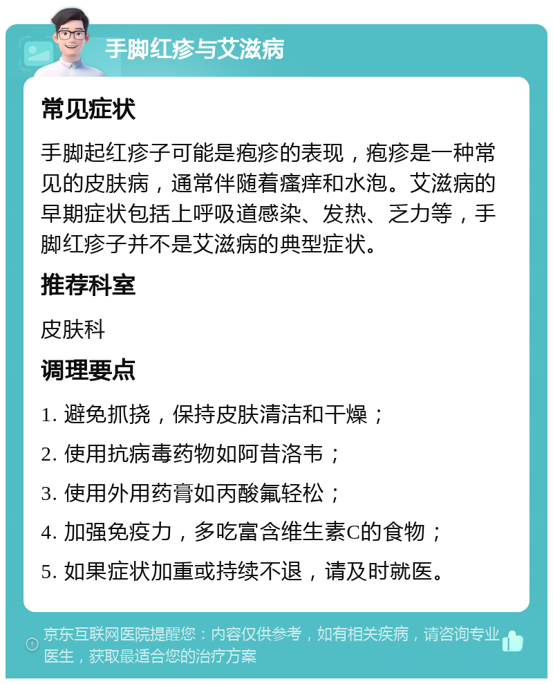 手脚红疹与艾滋病 常见症状 手脚起红疹子可能是疱疹的表现，疱疹是一种常见的皮肤病，通常伴随着瘙痒和水泡。艾滋病的早期症状包括上呼吸道感染、发热、乏力等，手脚红疹子并不是艾滋病的典型症状。 推荐科室 皮肤科 调理要点 1. 避免抓挠，保持皮肤清洁和干燥； 2. 使用抗病毒药物如阿昔洛韦； 3. 使用外用药膏如丙酸氟轻松； 4. 加强免疫力，多吃富含维生素C的食物； 5. 如果症状加重或持续不退，请及时就医。