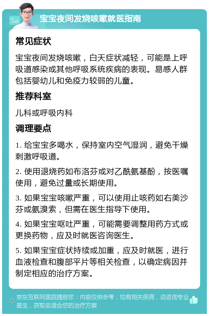 宝宝夜间发烧咳嗽就医指南 常见症状 宝宝夜间发烧咳嗽，白天症状减轻，可能是上呼吸道感染或其他呼吸系统疾病的表现。易感人群包括婴幼儿和免疫力较弱的儿童。 推荐科室 儿科或呼吸内科 调理要点 1. 给宝宝多喝水，保持室内空气湿润，避免干燥刺激呼吸道。 2. 使用退烧药如布洛芬或对乙酰氨基酚，按医嘱使用，避免过量或长期使用。 3. 如果宝宝咳嗽严重，可以使用止咳药如右美沙芬或氨溴索，但需在医生指导下使用。 4. 如果宝宝呕吐严重，可能需要调整用药方式或更换药物，应及时就医咨询医生。 5. 如果宝宝症状持续或加重，应及时就医，进行血液检查和腹部平片等相关检查，以确定病因并制定相应的治疗方案。