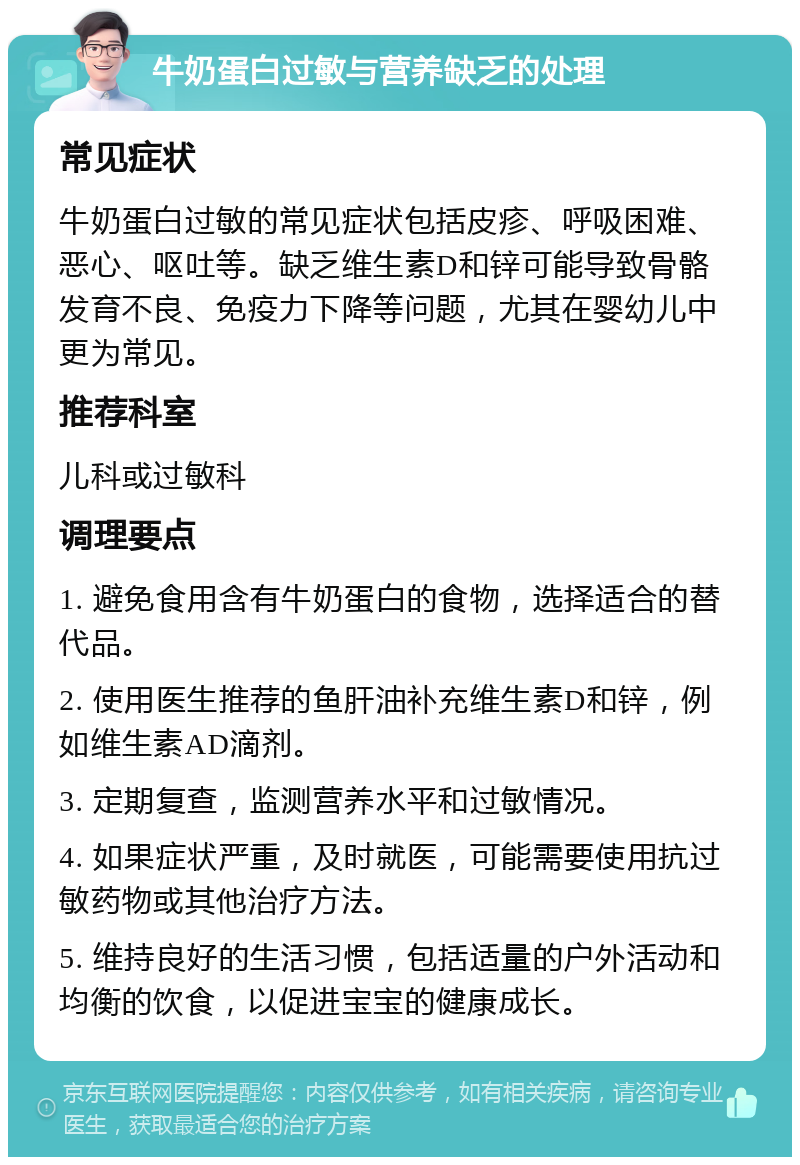 牛奶蛋白过敏与营养缺乏的处理 常见症状 牛奶蛋白过敏的常见症状包括皮疹、呼吸困难、恶心、呕吐等。缺乏维生素D和锌可能导致骨骼发育不良、免疫力下降等问题，尤其在婴幼儿中更为常见。 推荐科室 儿科或过敏科 调理要点 1. 避免食用含有牛奶蛋白的食物，选择适合的替代品。 2. 使用医生推荐的鱼肝油补充维生素D和锌，例如维生素AD滴剂。 3. 定期复查，监测营养水平和过敏情况。 4. 如果症状严重，及时就医，可能需要使用抗过敏药物或其他治疗方法。 5. 维持良好的生活习惯，包括适量的户外活动和均衡的饮食，以促进宝宝的健康成长。