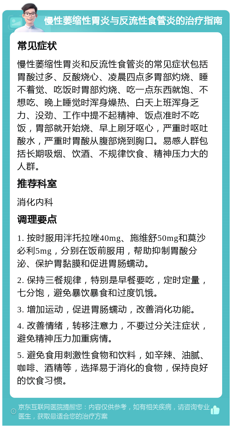 慢性萎缩性胃炎与反流性食管炎的治疗指南 常见症状 慢性萎缩性胃炎和反流性食管炎的常见症状包括胃酸过多、反酸烧心、凌晨四点多胃部灼烧、睡不着觉、吃饭时胃部灼烧、吃一点东西就饱、不想吃、晚上睡觉时浑身燥热、白天上班浑身乏力、没劲、工作中提不起精神、饭点准时不吃饭，胃部就开始烧、早上刷牙呕心，严重时呕吐酸水，严重时胃酸从腹部烧到胸口。易感人群包括长期吸烟、饮酒、不规律饮食、精神压力大的人群。 推荐科室 消化内科 调理要点 1. 按时服用泮托拉唑40mg、施维舒50mg和莫沙必利5mg，分别在饭前服用，帮助抑制胃酸分泌、保护胃黏膜和促进胃肠蠕动。 2. 保持三餐规律，特别是早餐要吃，定时定量，七分饱，避免暴饮暴食和过度饥饿。 3. 增加运动，促进胃肠蠕动，改善消化功能。 4. 改善情绪，转移注意力，不要过分关注症状，避免精神压力加重病情。 5. 避免食用刺激性食物和饮料，如辛辣、油腻、咖啡、酒精等，选择易于消化的食物，保持良好的饮食习惯。