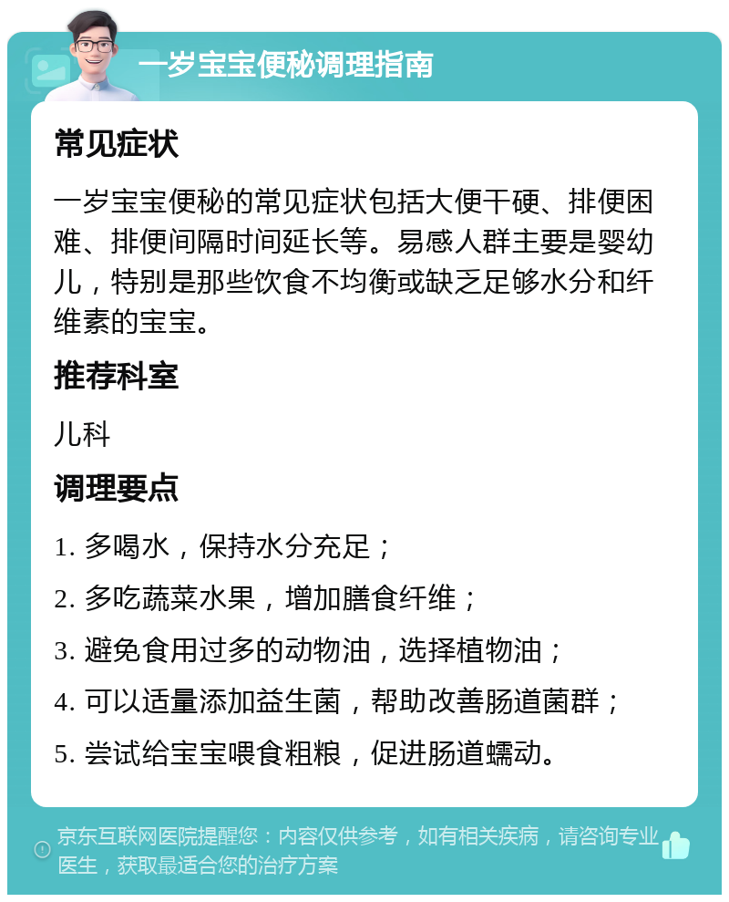 一岁宝宝便秘调理指南 常见症状 一岁宝宝便秘的常见症状包括大便干硬、排便困难、排便间隔时间延长等。易感人群主要是婴幼儿，特别是那些饮食不均衡或缺乏足够水分和纤维素的宝宝。 推荐科室 儿科 调理要点 1. 多喝水，保持水分充足； 2. 多吃蔬菜水果，增加膳食纤维； 3. 避免食用过多的动物油，选择植物油； 4. 可以适量添加益生菌，帮助改善肠道菌群； 5. 尝试给宝宝喂食粗粮，促进肠道蠕动。