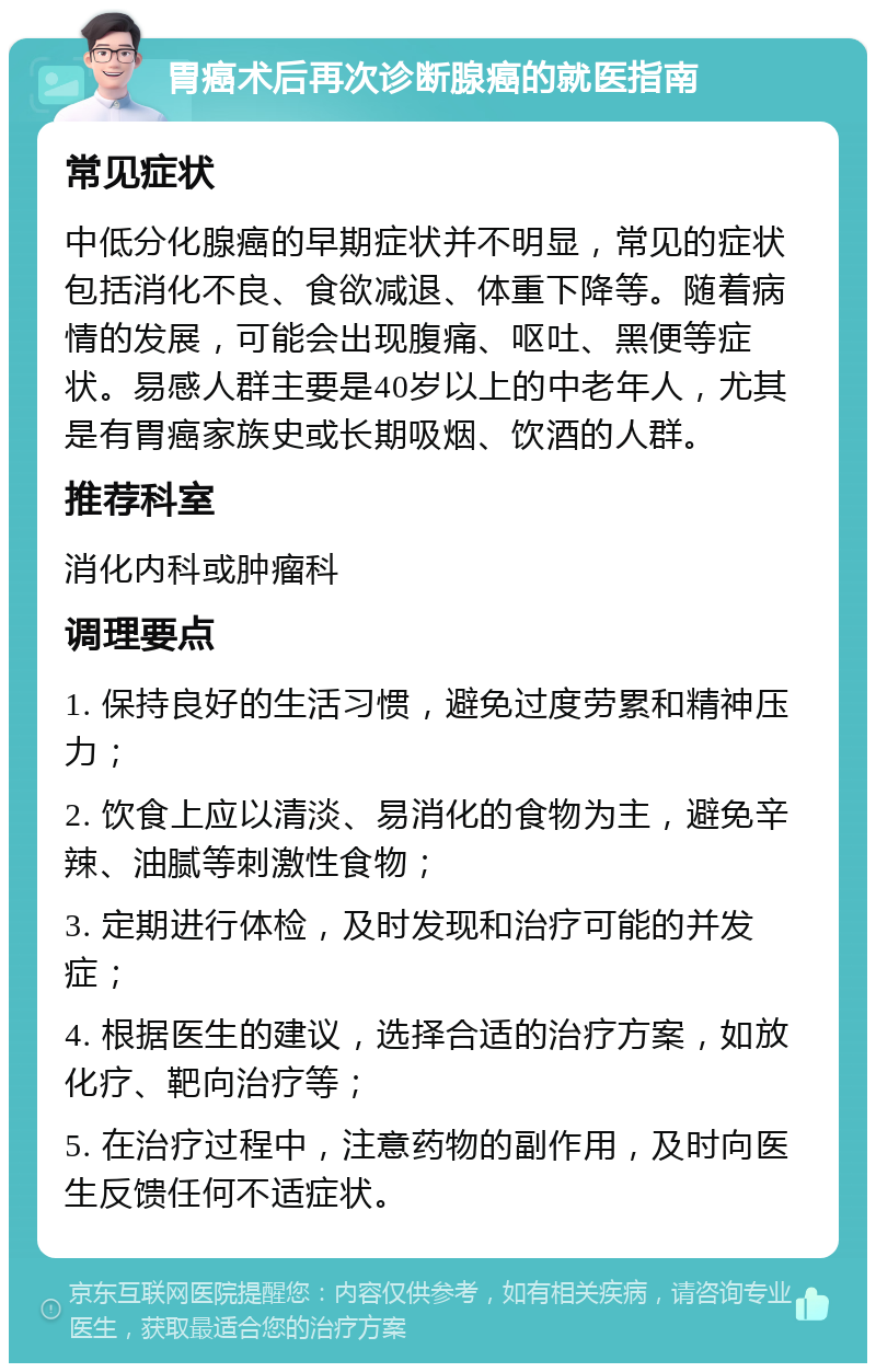 胃癌术后再次诊断腺癌的就医指南 常见症状 中低分化腺癌的早期症状并不明显，常见的症状包括消化不良、食欲减退、体重下降等。随着病情的发展，可能会出现腹痛、呕吐、黑便等症状。易感人群主要是40岁以上的中老年人，尤其是有胃癌家族史或长期吸烟、饮酒的人群。 推荐科室 消化内科或肿瘤科 调理要点 1. 保持良好的生活习惯，避免过度劳累和精神压力； 2. 饮食上应以清淡、易消化的食物为主，避免辛辣、油腻等刺激性食物； 3. 定期进行体检，及时发现和治疗可能的并发症； 4. 根据医生的建议，选择合适的治疗方案，如放化疗、靶向治疗等； 5. 在治疗过程中，注意药物的副作用，及时向医生反馈任何不适症状。