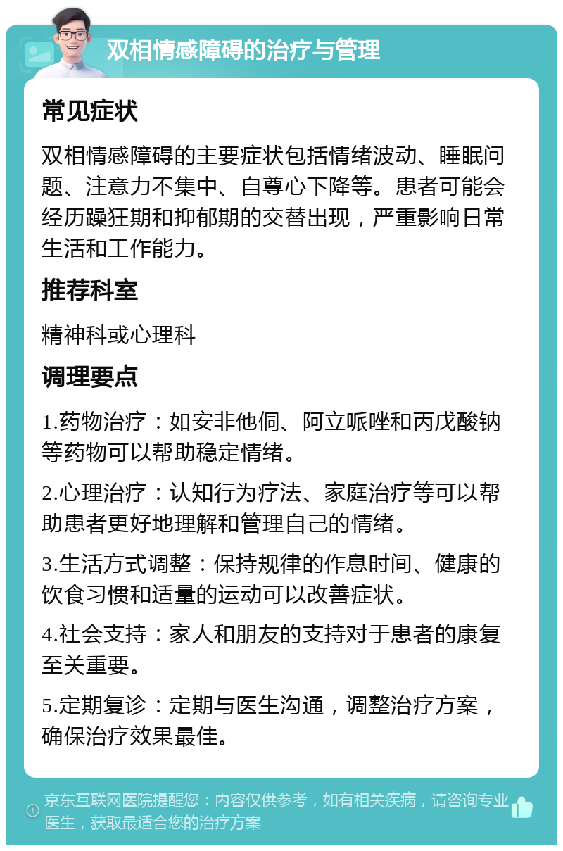 双相情感障碍的治疗与管理 常见症状 双相情感障碍的主要症状包括情绪波动、睡眠问题、注意力不集中、自尊心下降等。患者可能会经历躁狂期和抑郁期的交替出现，严重影响日常生活和工作能力。 推荐科室 精神科或心理科 调理要点 1.药物治疗：如安非他侗、阿立哌唑和丙戊酸钠等药物可以帮助稳定情绪。 2.心理治疗：认知行为疗法、家庭治疗等可以帮助患者更好地理解和管理自己的情绪。 3.生活方式调整：保持规律的作息时间、健康的饮食习惯和适量的运动可以改善症状。 4.社会支持：家人和朋友的支持对于患者的康复至关重要。 5.定期复诊：定期与医生沟通，调整治疗方案，确保治疗效果最佳。