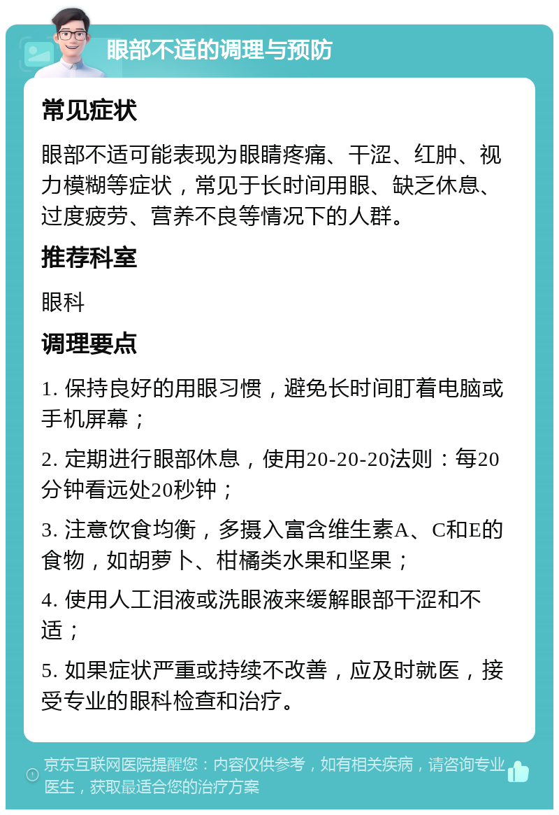 眼部不适的调理与预防 常见症状 眼部不适可能表现为眼睛疼痛、干涩、红肿、视力模糊等症状，常见于长时间用眼、缺乏休息、过度疲劳、营养不良等情况下的人群。 推荐科室 眼科 调理要点 1. 保持良好的用眼习惯，避免长时间盯着电脑或手机屏幕； 2. 定期进行眼部休息，使用20-20-20法则：每20分钟看远处20秒钟； 3. 注意饮食均衡，多摄入富含维生素A、C和E的食物，如胡萝卜、柑橘类水果和坚果； 4. 使用人工泪液或洗眼液来缓解眼部干涩和不适； 5. 如果症状严重或持续不改善，应及时就医，接受专业的眼科检查和治疗。