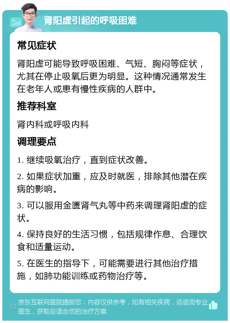 肾阳虚引起的呼吸困难 常见症状 肾阳虚可能导致呼吸困难、气短、胸闷等症状，尤其在停止吸氧后更为明显。这种情况通常发生在老年人或患有慢性疾病的人群中。 推荐科室 肾内科或呼吸内科 调理要点 1. 继续吸氧治疗，直到症状改善。 2. 如果症状加重，应及时就医，排除其他潜在疾病的影响。 3. 可以服用金匮肾气丸等中药来调理肾阳虚的症状。 4. 保持良好的生活习惯，包括规律作息、合理饮食和适量运动。 5. 在医生的指导下，可能需要进行其他治疗措施，如肺功能训练或药物治疗等。