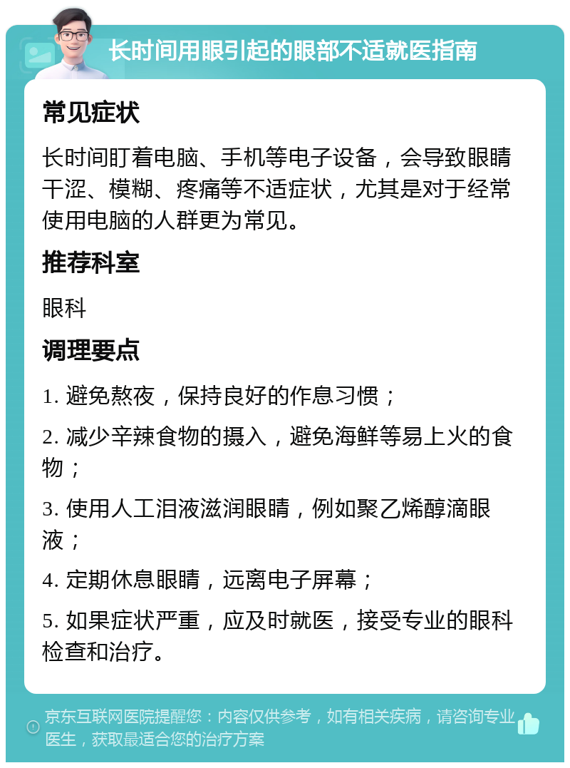 长时间用眼引起的眼部不适就医指南 常见症状 长时间盯着电脑、手机等电子设备，会导致眼睛干涩、模糊、疼痛等不适症状，尤其是对于经常使用电脑的人群更为常见。 推荐科室 眼科 调理要点 1. 避免熬夜，保持良好的作息习惯； 2. 减少辛辣食物的摄入，避免海鲜等易上火的食物； 3. 使用人工泪液滋润眼睛，例如聚乙烯醇滴眼液； 4. 定期休息眼睛，远离电子屏幕； 5. 如果症状严重，应及时就医，接受专业的眼科检查和治疗。